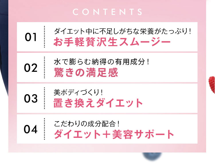 CONTENTS 01 ダイエット中に不足しがちな栄養がたっぷり！お手軽贅沢生スムージー 02 驚きの満足感！ 納得できる有用成分を配合 03 美ボディづくり！置き換えダイエット 04 こだわりの成分配合！ダイエット＋美容サポート