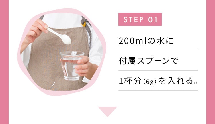 STEP 01 200mlの水に付属スプーンで1杯分（6g）を入れる。