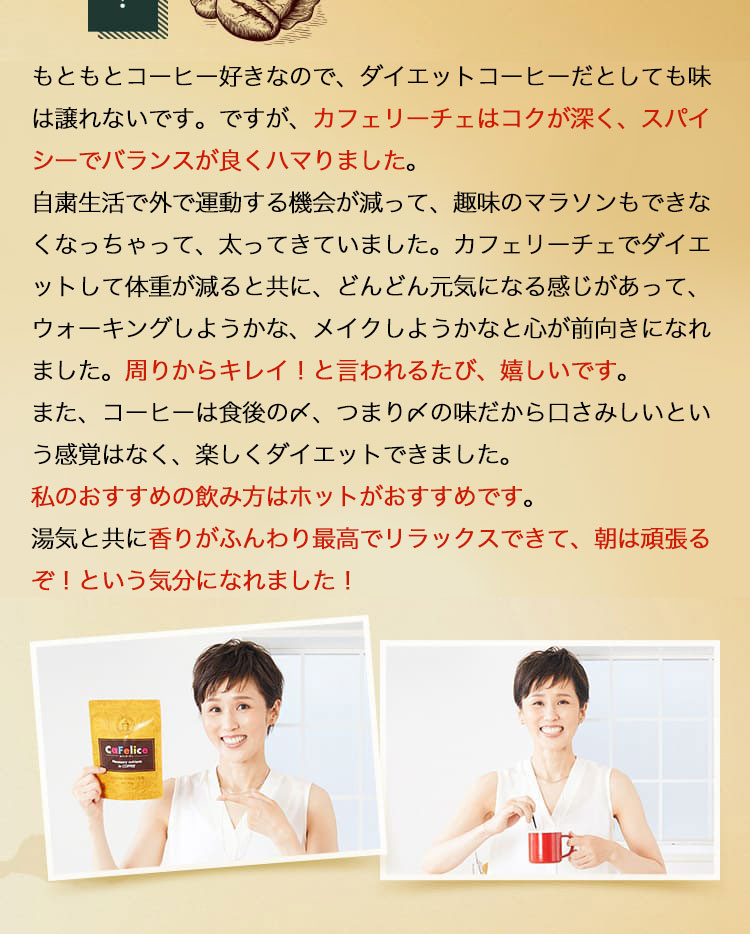 もともとコーヒー好きなので、置き換えダイエットコーヒーだとしても味は譲れないです。ですが、カフェリーチェはコクが深く、スパイシーでバランスが良くハマりました。自常生活で外で運動する機会が減って、意味のマラソンもできなくなっちゃって、太ってきていました。カフェリーチェで置き換えダイエットして体重が減ると共に、どんどん元気になる感じがあって、ウォーキングしようかな、メイクしようかなと心が前向きになれました。周りからキレイ！と言われるたび、嬉しいです。