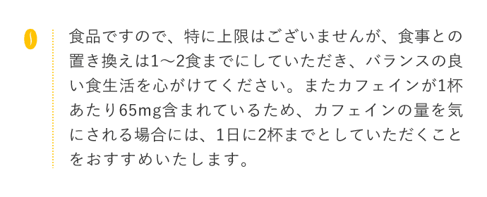 食品ですので、特に上限はございませんが、食事との 置き換えは1~2食までにしていただき、バランスの良 い食生活を心がけてください。またカフェインが1杯あたり65mg含まれているため、カフェインの量を気にされる場合には、1日に2杯までとしていただくことをおすすめいたします。また個人差もございますの で、お客様の体質や体調にあわせて飲む量を加減するのが良いと思います。