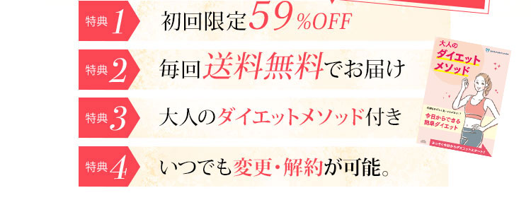 特典1 初回限定50％OFF 特典2 毎回送料無料でお届け 特典3 飲み忘れカレンダープレゼント 特典4 大人のダイエットメソッド付き 特典5 いつでも変更・解約が可能。