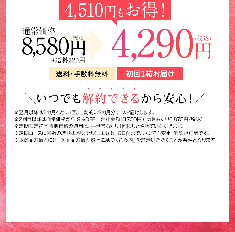 4,600円もお得！ 通常価格7,800円税抜 2回目以降5,900円(税抜) が3,900円(税抜) 送料・手数料無料 毎月1箱お届け いつでも解約できるから安心！ ※2回目以降は5,900円(税抜)にてお届けします。 ※定期限定初回特別価格の適用は、一世帯あたり1回限りとさせていただきます。 ※定期コースに回数の縛りはありません。お届け10日前まで、いつでも変更・解約が可能です。 ※本商品の購入には「医薬品の購入履歴に基づくご案内」を許諾いただくことが条件となります。