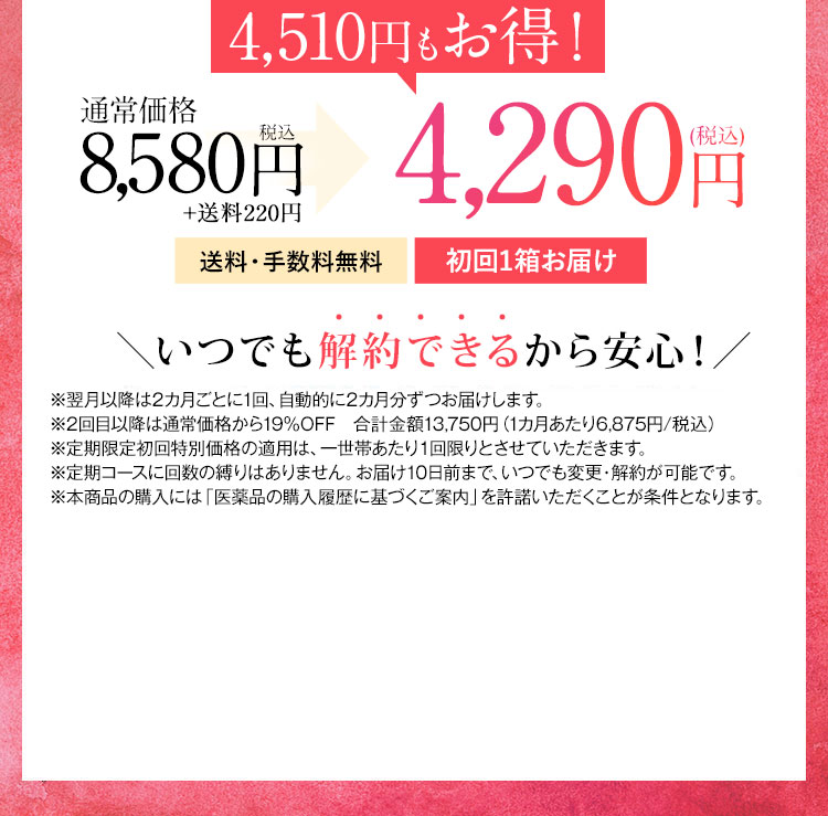 4,600円もお得！ 通常価格7,800円税抜 2回目以降5,900円(税抜) が3,900円(税抜) 送料・手数料無料 毎月1箱お届け いつでも解約できるから安心！ ※2回目以降は5,900円(税抜)にてお届けします。 ※定期限定初回特別価格の適用は、一世帯あたり1回限りとさせていただきます。 ※定期コースに回数の縛りはありません。お届け10日前まで、いつでも変更・解約が可能です。 ※本商品の購入には「医薬品の購入履歴に基づくご案内」を許諾いただくことが条件となります。