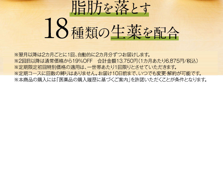 脂肪を落とす18種類の生薬を配合 ※2回目以降は5,900円(税抜)でお届けします。 ※定期限定初回特別価格の適用は、一世帯あたり1回限りとさせていただきます。 ※定期コースに回数の縛りはありません。お届け10日前まで、いつでも変更・解約が可能です。 ※本商品の購入には「医薬品の購入履歴に基づくご案内」を許諾いただくことが条件となります。