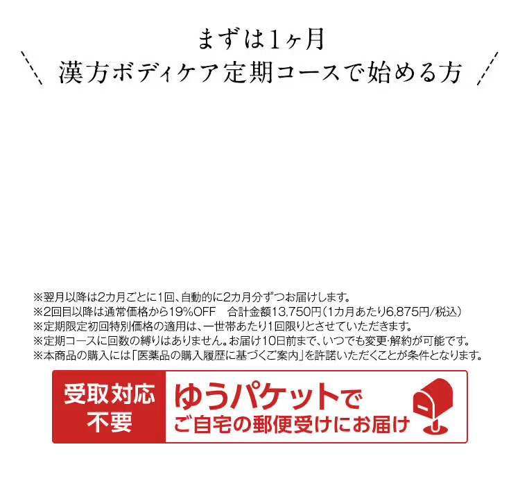 まずは1ヶ月漢方ボディケア定期コースで始める方  ※2回目以降は5,900円(税抜)でお届けします。 ※定期限定初回特別価格の適用は、一世帯あたり1回限りとさせていただきます。 ※定期コースに回数の縛りはありません。お届け10日前まで、いつでも変更・解約が可能です。 ※本商品の購入には「医薬品の購入履歴に基づくご案内」を許諾いただくことが条件となります。