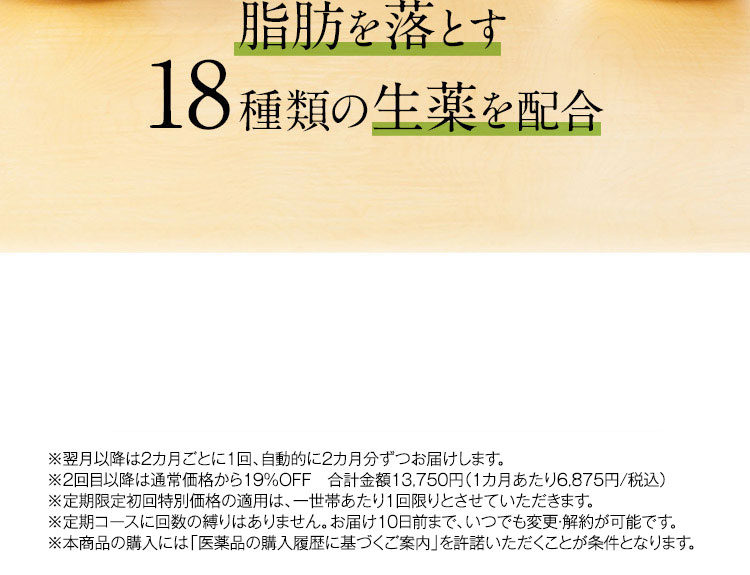 脂肪を落とす18種類の生薬を配合 ※2回目以降は5,900円(税抜)でお届けします。 ※定期限定初回特別価格の適用は、一世帯あたり1回限りとさせていただきます。 ※定期コースに回数の縛りはありません。お届け10日前まで、いつでも変更・解約が可能です。 ※本商品の購入には「医薬品の購入履歴に基づくご案内」を許諾いただくことが条件となります。