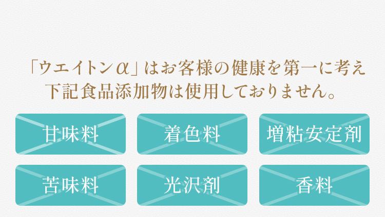 「ウエイトンアルファ」はお客様の健康を第一に考え「甘味料、着色料、増粘安定剤、苦味料、光沢剤、香料」の食品手化物は使用しておりません。