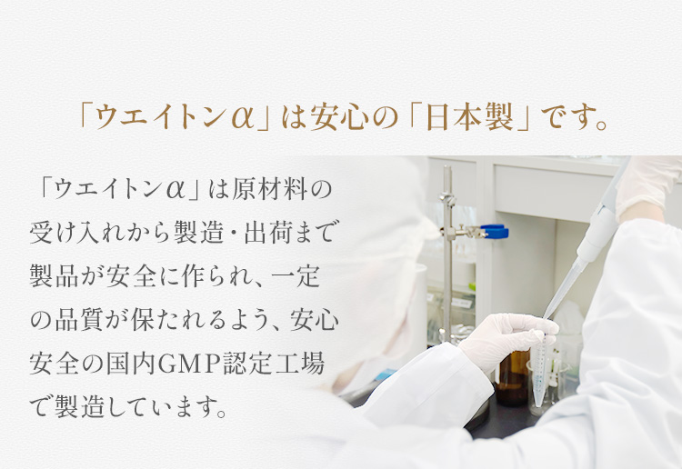 「ウエイトンアルファ」は安心の「日本製」です。「ウエイトンアルファ」は原材料の受け入れから製造・出荷まで製品が安全に作られ、一定の品質が保たれるよう、安心安全の国内GMP認定工場で製造しています。